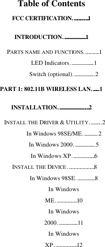   Table of Contents FCC CERTIFICATION…………….1 INTRODUCTION……………………1 PARTS NAME AND FUNCTIONS……………1 LED Indicators…………………..1 Switch (optional)………………...2 PART 1: 802.11B WIRELESS LAN……..1 INSTALLATION………………………….2 INSTALL THE DRIVER &amp; UTILITY………...2 In Windows 98SE/ME…………...2 In Windows 2000………………...5 In Windows XP………………….6 INSTALL THE DEVICE…………………….8 In Windows 98SE……………….8 In Windows ME…………………10 In Windows 2000………………..11 In Windows XP………………….12 