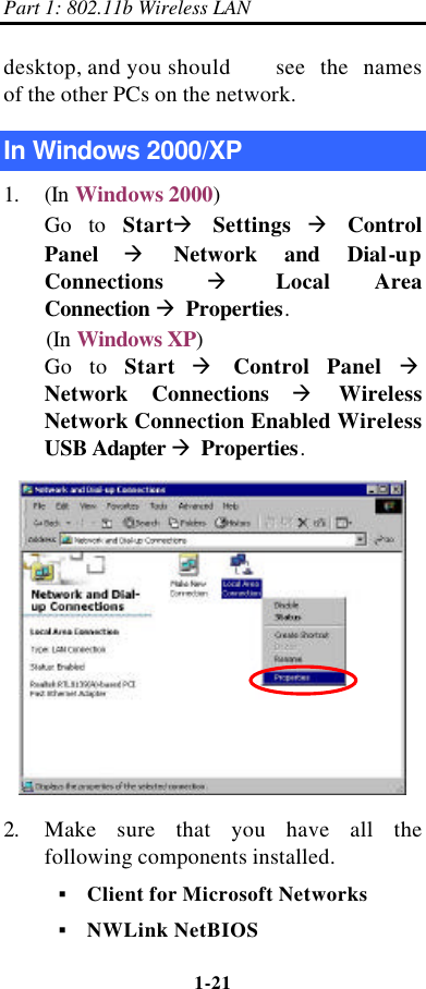 Part 1: 802.11b Wireless LAN 1-21    desktop, and you should   see the names of the other PCs on the network. In Windows 2000/XP 1. (In Windows 2000) Go to Startà Settings à Control Panel à Network and Dial-up Connections à Local Area Connection à Properties. (In Windows XP) Go to Start à Control Panel à Network Connections à Wireless Network Connection Enabled Wireless USB Adapter à Properties.  2. Make sure that you have all the following components installed. § Client for Microsoft Networks § NWLink NetBIOS 