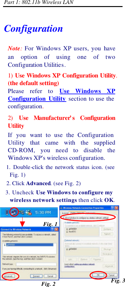 Part 1: 802.11b Wireless LAN 1-25    Configuration Note: For Windows XP users, you have an  option of using one of two Configuration Utilities.   1) Use Windows XP Configuration Utility. (the default setting)   Please  refer to Use Windows XP Configuration Utility section to use the configuration. 2) Use Manufacturer’s  Configuration Utility If you want to use the Configuration Utility that came with the supplied CD-ROM, you need to disable the Windows XP&apos;s wireless configuration.  1. Double-click the network status icon. (see Fig. 1)  2. Click Advanced. (see Fig. 2)  3. Uncheck Use Windows to configure my wireless network settings then click OK. Fig. 1 Fig. 2 Fig. 3 