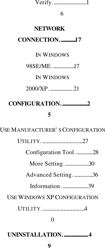  Verify……………………………16 NETWORK CONNECTION…………….17 IN WINDOWS 98SE/ME………………….17 IN WINDOWS 2000/XP…………………...21 CONFIGURATION………………………25 USE MANUFACTURER’S CONFIGURATION UTILITY…………………………………27 Configuration Tool……………..28 More Setting……………………30 Advanced Setting……………….36 Information……………………..39 USE WINDOWS XP CONFIGURATION UTILITY………………………………….40 UNINSTALLATION……………………..49 