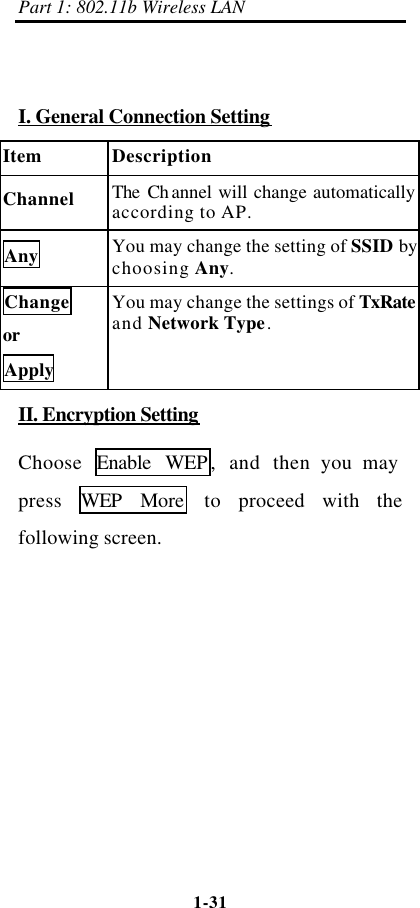Part 1: 802.11b Wireless LAN 1-31     I. General Connection Setting Item Description Channel The Channel will change automatically according to AP. Any You may change the setting of SSID by choosing Any. Change or Apply You may change the settings of TxRate and Network Type. II. Encryption Setting Choose  Enable WEP ,  and then you may press  WEP More  to proceed with the following screen. 