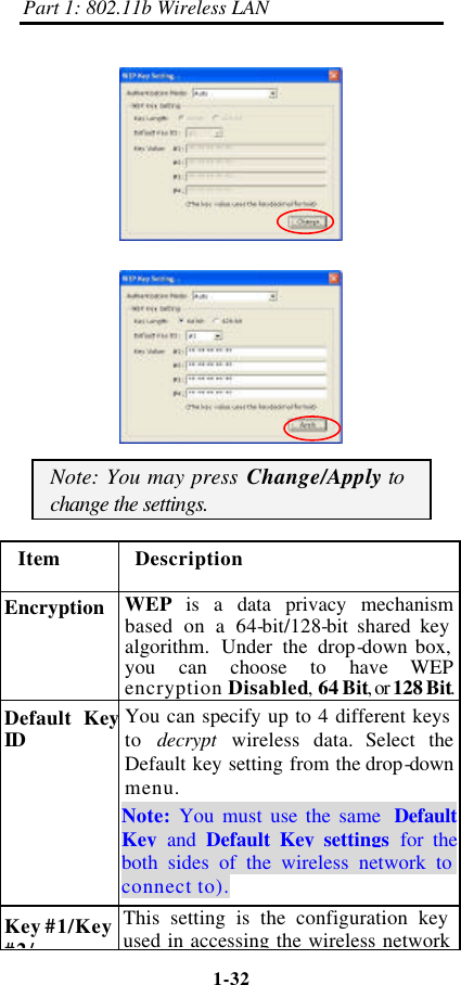 Part 1: 802.11b Wireless LAN 1-32      Note: You may press Change/Apply to change the settings. Item Description Encryption WEP  is a data privacy mechanism based on a 64-bit/128-bit shared key algorithm. Under the drop-down box, you can choose to have WEP encryption Disabled, 64 Bit, or 128 Bit. Default Key ID You can specify up to 4 different keys to  decrypt  wireless data. Select the Default key setting from the drop-down menu.   Note:  You must use the same Default Key  and  Default Key settings for the both sides of the wireless network to connect to). Key #1/Key #2/ This setting is the configuration key used in accessing the wireless network 