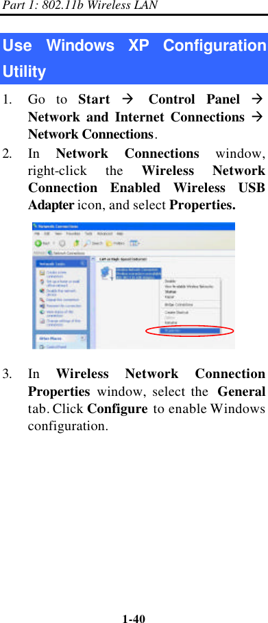 Part 1: 802.11b Wireless LAN 1-40    Use  Windows XP Configuration Utility 1. Go to Start à Control Panel à Network and Internet Connections à Network Connections. 2. In  Network Connections window, right-click the Wireless Network Connection Enabled Wireless USB Adapter icon, and select Properties.  3. In  Wireless Network Connection Properties window, select the  General tab. Click Configure to enable Windows configuration. 