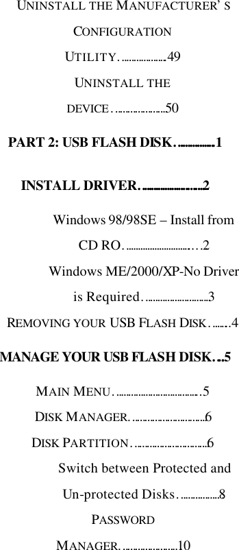   UNINSTALL THE MANUFACTURER’S CONFIGURATION UTILITY………………..49 UNINSTALL THE DEVICE………………….50 PART 2: USB FLASH DISK……………..1 INSTALL DRIVER……………………….2 Windows 98/98SE – Install from CD RO………………………...…2 Windows ME/2000/XP-No Driver is Required……………………….3 REMOVING YOUR USB FLASH DISK……...4 MANAGE YOUR USB FLASH DISK…..5 MAIN MENU……………………………...5 DISK MANAGER………………………….6 DISK PARTITION………………………….6 Switch between Protected and Un-protected Disks………………8 PASSWORD MANAGER……………………10 