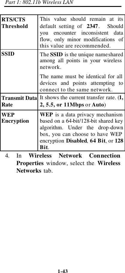 Part 1: 802.11b Wireless LAN 1-43    RTS/CTS Threshold This value should remain at its default setting of  2347.  Should you encounter inconsistent data flow, only minor modifications  of this value are recommended. SSID The SSID is the unique name shared among all points in your wireless network. The name must be identical for all devices and points attempting to connect to the same network. Transmit Data Rate It shows the current transfer rate. (1, 2, 5.5, or 11Mbps or Auto) WEP Encryption WEP is a data privacy mechanism based on a 64-bit/128-bit shared key algorithm. Under the drop-down box, you can choose to have WEP encryption Disabled, 64 Bit, or 128 Bit. 4. In  Wireless Network Connection Properties window, select the  Wireless Networks tab.   