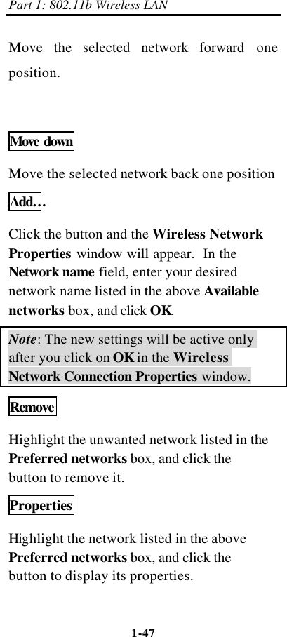 Part 1: 802.11b Wireless LAN 1-47    Move the selected network  forward one position.  Move down Move the selected network back one position Add…  Click the button and the Wireless Network Properties window will appear.  In the Network name field, enter your desired network name listed in the above Available networks box, and click OK.   Note: The new settings will be active only after you click on OK in the Wireless Network Connection Properties window. Remove  Highlight the unwanted network listed in the Preferred networks box, and click the button to remove it. Properties Highlight the network listed in the above Preferred networks box, and click the button to display its properties. 