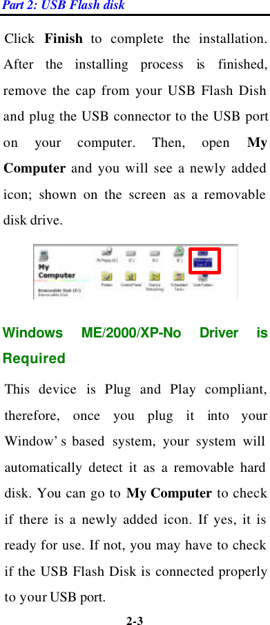 Part 2: USB Flash disk 2-3  Click  Finish to complete the installation. After the installing process is  finished, remove the cap from your USB Flash Dish and plug the USB connector to the USB port on your computer. Then, open My Computer and you will see a newly added icon; shown on the screen as a removable disk drive.  Windows ME/2000/XP-No Driver is Required This device is  Plug and Play compliant, therefore, once you plug it into your Window’s based  system, your system will automatically detect it as a removable hard disk. You can go to My Computer to check if there is a newly added icon. If yes, it is ready for use. If not, you may have to check if the USB Flash Disk is connected properly to your USB port.   