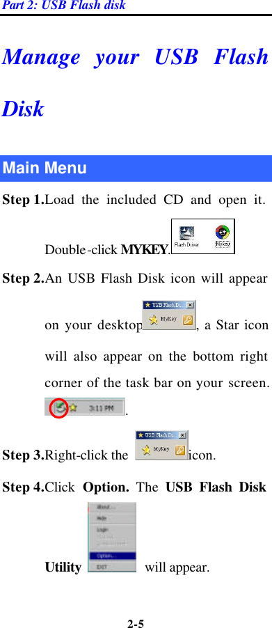 Part 2: USB Flash disk 2-5  Manage your USB Flash Disk Main Menu Step 1.Load the included CD and open it. Double-click MYKEY. Step 2.An USB Flash Disk icon will appear on your desktop , a Star icon will also appear on the bottom right corner of the task bar on your screen. . Step 3.Right-click the  icon.   Step 4.Click  Option.  The USB Flash Disk Utility   will appear. 
