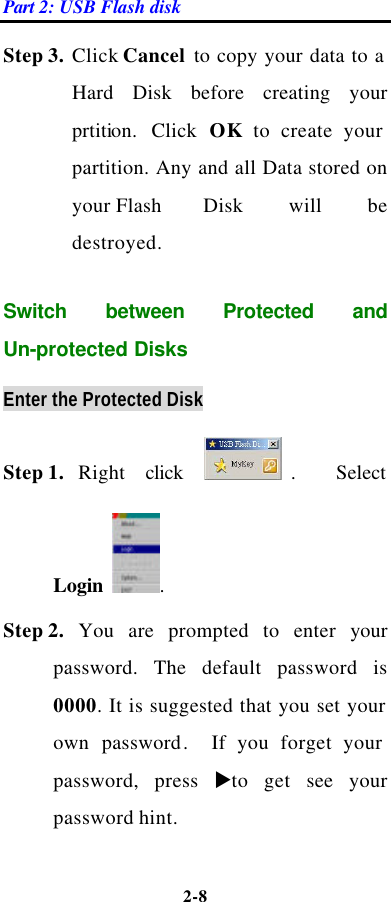 Part 2: USB Flash disk 2-8  Step 3. Click Cancel to copy your data to a Hard Disk before creating your prtition. Click OK to create your partition. Any and all Data stored on your Flash   Disk will be destroyed.  Switch between Protected and Un-protected Disks Enter the Protected Disk Step 1. Right click .   Select Login  .   Step 2. You are prompted to enter your password. The default password is 0000. It is suggested that you set your own  password.  If you forget your password, press uto get see your password hint.  