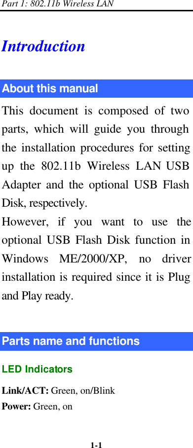 Part 1: 802.11b Wireless LAN 1-1    Introduction About this manual   This document is composed of two parts, which will guide you through the installation procedures for setting up the 802.11b Wireless LAN USB Adapter and the optional USB Flash Disk, respectively.   However, if you want to use the optional USB Flash Disk function in Windows ME/2000/XP, no driver installation is required since it is Plug and Play ready.  Parts name and functions LED Indicators Link/ACT: Green, on/Blink Power: Green, on 