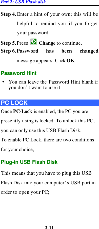 Part 2: USB Flash disk 2-11  Step 4. Enter a hint of your own; this will be helpful to remind you  if you forget your password.   Step 5. Press   Change to continue. Step 6. Password has been changed message appears. Click OK.   Password Hint Ÿ You can leave the Password Hint blank if you don’t want to use it.  PC LOCK Once PC-Lock is enabled, the PC you are presently using is locked. To unlock this PC, you can only use this USB Flash Disk.   To enable PC Lock, there are two conditions for your choice,   Plug-in USB Flash Disk   This means that you have to plug this USB Flash Disk into your computer’s USB port in order to open your PC;   