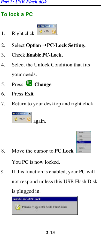 Part 2: USB Flash disk 2-13  To lock a PC   1. Right click  .   2. Select Option žPC-Lock Setting.   3. Check Enable PC-Lock.   4. Select the Unlock Condition that fits your needs.   5. Press   Change.   6. Press Exit.   7. Return to your desktop and right click  again.   8. Move the cursor to PC Lock   You PC is now locked.   9. If this function is enabled, your PC will not respond unless this USB Flash Disk is plugged in.  