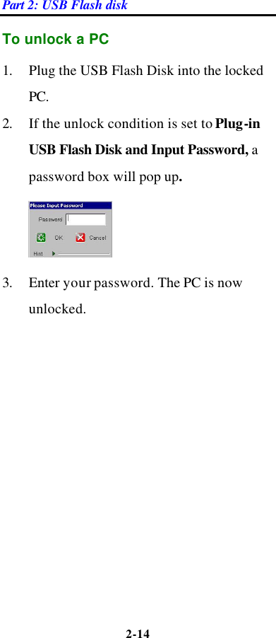 Part 2: USB Flash disk 2-14  To unlock a PC 1. Plug the USB Flash Disk into the locked PC.   2. If the unlock condition is set to Plug-in USB Flash Disk and Input Password, a password box will pop up.  3. Enter your password. The PC is now unlocked.    