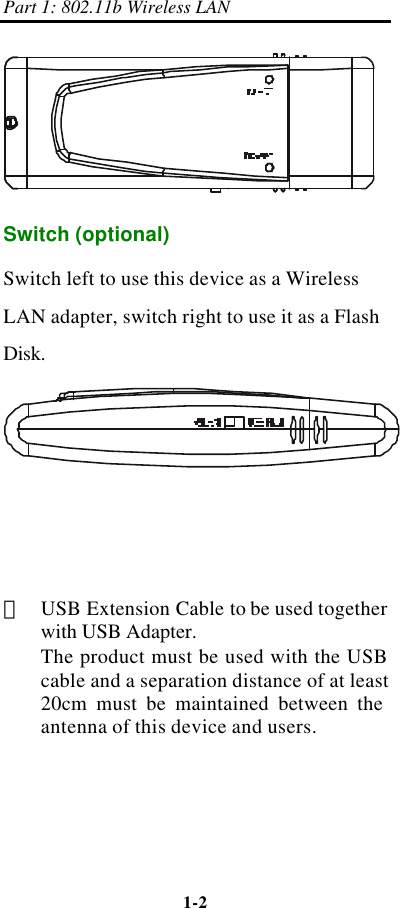 Part 1: 802.11b Wireless LAN 1-2     Switch (optional)   Switch left to use this device as a Wireless LAN adapter, switch right to use it as a Flash Disk.      ＊ USB Extension Cable to be used together with USB Adapter. The product must be used with the USB cable and a separation distance of at least 20cm must be maintained between the antenna of this device and users.   