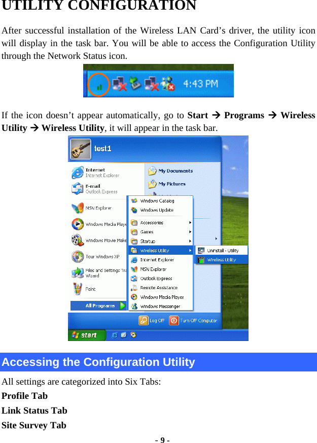  - 9 - UTILITY CONFIGURATION After successful installation of the Wireless LAN Card’s driver, the utility icon will display in the task bar. You will be able to access the Configuration Utility through the Network Status icon.  If the icon doesn’t appear automatically, go to Start  Programs  Wireless Utility  Wireless Utility, it will appear in the task bar.    Accessing the Configuration Utility All settings are categorized into Six Tabs: Profile Tab Link Status Tab Site Survey Tab 