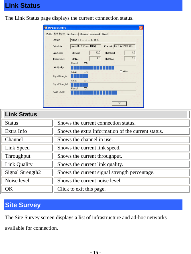  - 15 - Link Status The Link Status page displays the current connection status.  Link Status Status  Shows the current connection status. Extra Info  Shows the extra information of the current status. Channel  Shows the channel in use. Link Speed  Shows the current link speed. Throughput  Shows the current throughput. Link Quality  Shows the current link quality. Signal Strength2  Shows the current signal strength percentage. Noise level  Shows the current noise level. OK  Click to exit this page. Site Survey The Site Survey screen displays a list of infrastructure and ad-hoc networks available for connection. 