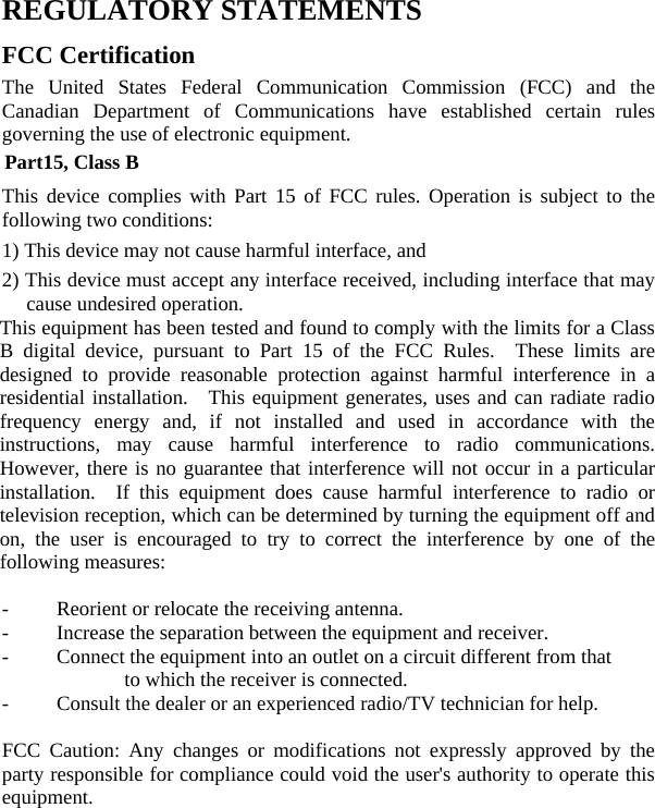  REGULATORY STATEMENTS FCC Certification The United States Federal Communication Commission (FCC) and the Canadian Department of Communications have established certain rules governing the use of electronic equipment. Part15, Class B This device complies with Part 15 of FCC rules. Operation is subject to the following two conditions: 1) This device may not cause harmful interface, and 2) This device must accept any interface received, including interface that may cause undesired operation.   This equipment has been tested and found to comply with the limits for a Class B digital device, pursuant to Part 15 of the FCC Rules.  These limits are designed to provide reasonable protection against harmful interference in a residential installation.  This equipment generates, uses and can radiate radio frequency energy and, if not installed and used in accordance with the instructions, may cause harmful interference to radio communications.  However, there is no guarantee that interference will not occur in a particular installation.  If this equipment does cause harmful interference to radio or television reception, which can be determined by turning the equipment off and on, the user is encouraged to try to correct the interference by one of the following measures:  -  Reorient or relocate the receiving antenna. -  Increase the separation between the equipment and receiver. -  Connect the equipment into an outlet on a circuit different from that to which the receiver is connected. -  Consult the dealer or an experienced radio/TV technician for help.  FCC Caution: Any changes or modifications not expressly approved by the party responsible for compliance could void the user&apos;s authority to operate this equipment.     