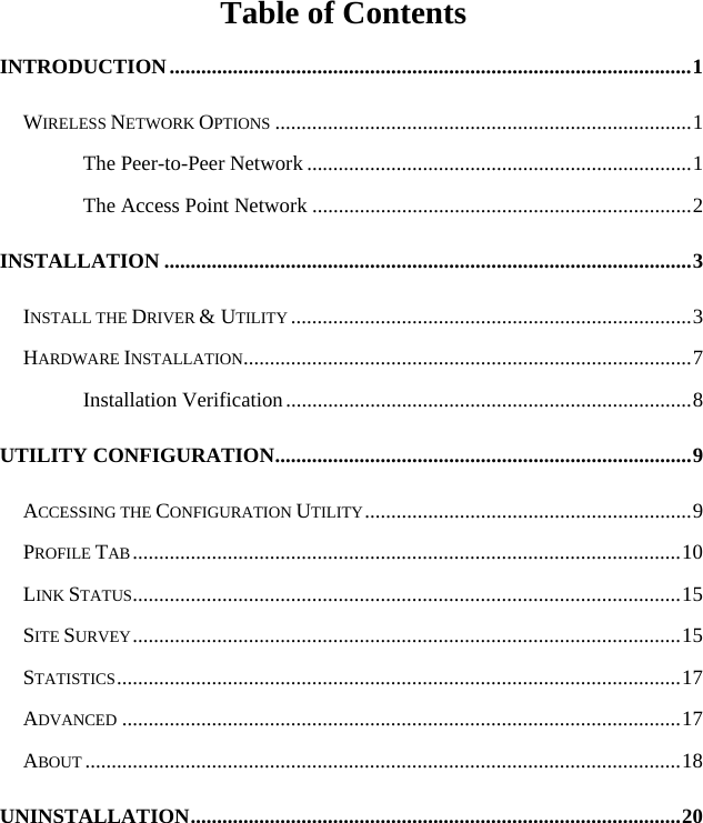   Table of Contents INTRODUCTION...................................................................................................1 WIRELESS NETWORK OPTIONS ...............................................................................1 The Peer-to-Peer Network .........................................................................1 The Access Point Network ........................................................................2 INSTALLATION ....................................................................................................3 INSTALL THE DRIVER &amp; UTILITY ............................................................................3 HARDWARE INSTALLATION.....................................................................................7 Installation Verification.............................................................................8 UTILITY CONFIGURATION...............................................................................9 ACCESSING THE CONFIGURATION UTILITY..............................................................9 PROFILE TAB........................................................................................................10 LINK STATUS........................................................................................................15 SITE SURVEY........................................................................................................15 STATISTICS...........................................................................................................17 ADVANCED ..........................................................................................................17 ABOUT .................................................................................................................18 UNINSTALLATION.............................................................................................20 
