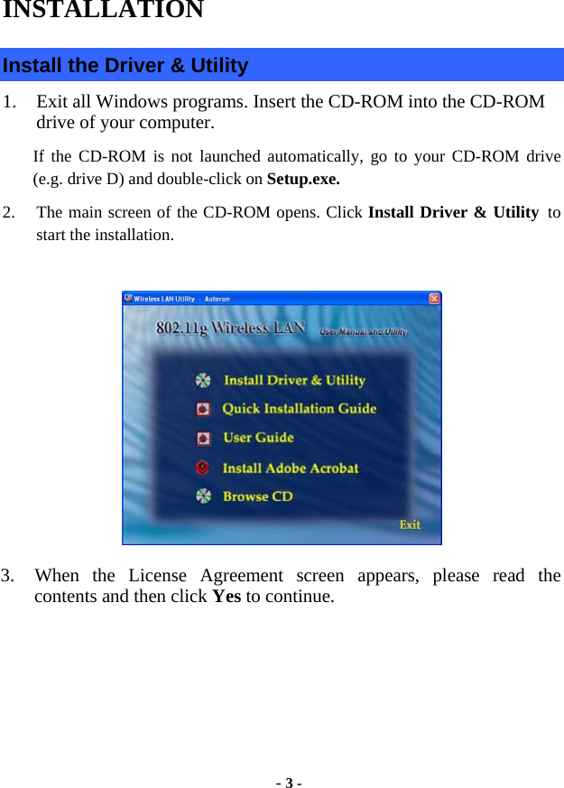  - 3 - INSTALLATION Install the Driver &amp; Utility 1.  Exit all Windows programs. Insert the CD-ROM into the CD-ROM drive of your computer. If the CD-ROM is not launched automatically, go to your CD-ROM drive (e.g. drive D) and double-click on Setup.exe. 2.  The main screen of the CD-ROM opens. Click Install Driver &amp; Utility to start the installation.   3.  When the License Agreement screen appears, please read the contents and then click Yes to continue. 