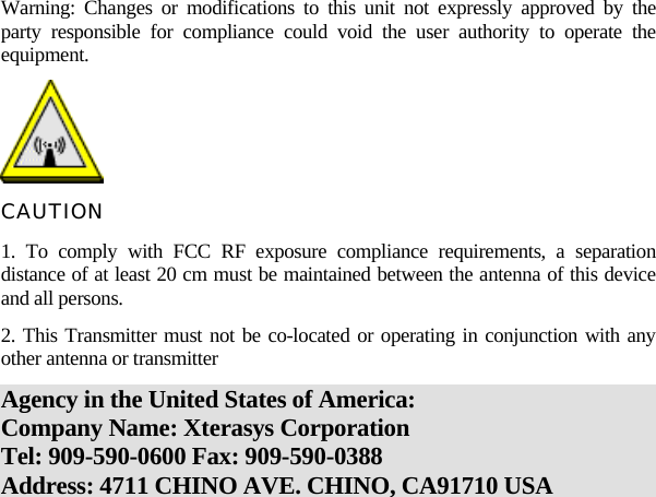   Warning: Changes or modifications to this unit not expressly approved by the party responsible for compliance could void the user authority to operate the equipment.  CAUTION 1. To comply with FCC RF exposure compliance requirements, a separation distance of at least 20 cm must be maintained between the antenna of this device and all persons. 2. This Transmitter must not be co-located or operating in conjunction with any other antenna or transmitter   Agency in the United States of America: Company Name: Xterasys Corporation Tel: 909-590-0600 Fax: 909-590-0388 Address: 4711 CHINO AVE. CHINO, CA91710 USA   