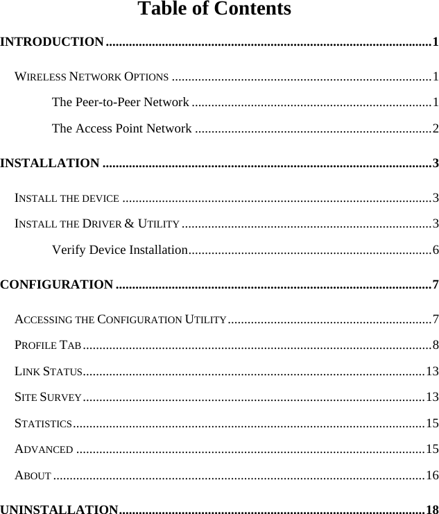   Table of Contents INTRODUCTION...................................................................................................1 WIRELESS NETWORK OPTIONS ...............................................................................1 The Peer-to-Peer Network .........................................................................1 The Access Point Network ........................................................................2 INSTALLATION ....................................................................................................3 INSTALL THE DEVICE ..............................................................................................3 INSTALL THE DRIVER &amp; UTILITY ............................................................................3 Verify Device Installation..........................................................................6 CONFIGURATION ................................................................................................7 ACCESSING THE CONFIGURATION UTILITY..............................................................7 PROFILE TAB..........................................................................................................8 LINK STATUS........................................................................................................13 SITE SURVEY........................................................................................................13 STATISTICS...........................................................................................................15 ADVANCED ..........................................................................................................15 ABOUT .................................................................................................................16 UNINSTALLATION.............................................................................................18 