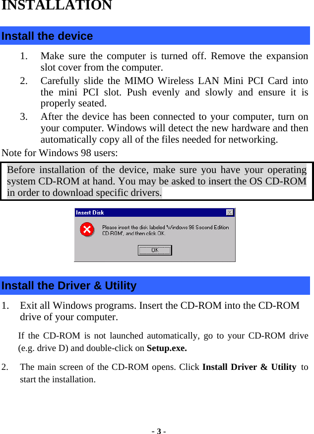  - 3 - INSTALLATION Install the device 1.  Make sure the computer is turned off. Remove the expansion slot cover from the computer.   2.  Carefully slide the MIMO Wireless LAN Mini PCI Card into the mini PCI slot. Push evenly and slowly and ensure it is properly seated.   3.  After the device has been connected to your computer, turn on your computer. Windows will detect the new hardware and then automatically copy all of the files needed for networking.   Note for Windows 98 users: Before installation of the device, make sure you have your operating system CD-ROM at hand. You may be asked to insert the OS CD-ROM in order to download specific drivers.  Install the Driver &amp; Utility 1.  Exit all Windows programs. Insert the CD-ROM into the CD-ROM drive of your computer. If the CD-ROM is not launched automatically, go to your CD-ROM drive (e.g. drive D) and double-click on Setup.exe. 2.  The main screen of the CD-ROM opens. Click Install Driver &amp; Utility to start the installation.  