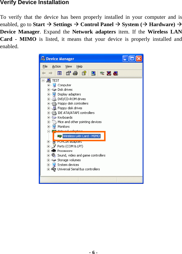  - 6 - Verify Device Installation To verify that the device has been properly installed in your computer and is enabled, go to Start  Settings  Control Panel  System ( Hardware)  Device Manager. Expand the Network adapters item. If the Wireless LAN Card - MIMO is listed, it means that your device is properly installed and enabled.   