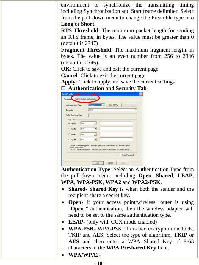  - 10 - environment to synchronize the transmitting timing including Synchronization and Start frame delimiter. Select from the pull-down menu to change the Preamble type into Long or Short. RTS Threshold: The minimum packet length for sending an RTS frame, in bytes. The value must be greater than 0 (default is 2347) Fragment Threshold: The maximum fragment length, in bytes. The value is an even number from 256 to 2346 (default is 2346). OK: Click to save and exit the current page.   Cancel: Click to exit the current page. Apply: Click to apply and save the current settings.  Authentication and Security Tab-  Authentication Type: Select an Authentication Type from the pull-down menu, including Open,  Shared,  LEAP, WPA, WPA-PSK, WPA2 and WPA2-PSK. •  Shared- Shared Key is when both the sender and the recipient share a secret key.   •  Open-  If your access point/wireless router is using &quot;Open &quot; authentication, then the wireless adapter will need to be set to the same authentication type. •  LEAP- (only with CCX mode enabled)   •  WPA-PSK- WPA-PSK offers two encryption methods, TKIP and AES. Select the type of algorithm, TKIP or AES and then enter a WPA Shared Key of 8-63 characters in the WPA Preshared Key field. •  WPA/WPA2-  