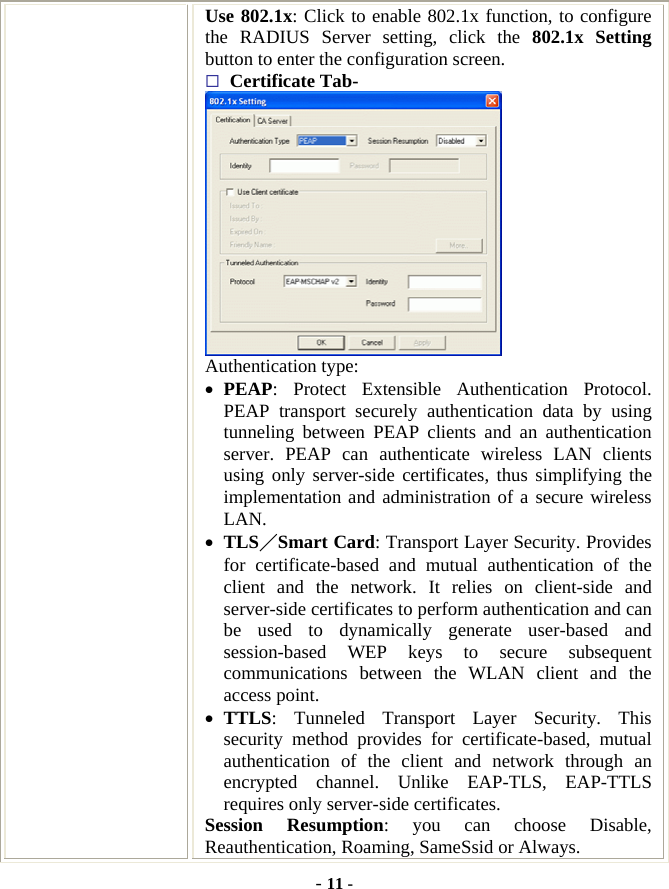  - 11 - Use 802.1x: Click to enable 802.1x function, to configure the RADIUS Server setting, click the 802.1x Setting button to enter the configuration screen.    Certificate Tab-  Authentication type: •  PEAP: Protect Extensible Authentication Protocol. PEAP transport securely authentication data by using tunneling between PEAP clients and an authentication server. PEAP can authenticate wireless LAN clients using only server-side certificates, thus simplifying the implementation and administration of a secure wireless LAN. •  TLS／Smart Card: Transport Layer Security. Provides for certificate-based and mutual authentication of the client and the network. It relies on client-side and server-side certificates to perform authentication and can be used to dynamically generate user-based and session-based WEP keys to secure subsequent communications between the WLAN client and the access point. •  TTLS: Tunneled Transport Layer Security. This security method provides for certificate-based, mutual authentication of the client and network through an encrypted channel. Unlike EAP-TLS, EAP-TTLS requires only server-side certificates. Session Resumption: you can choose Disable, Reauthentication, Roaming, SameSsid or Always. 