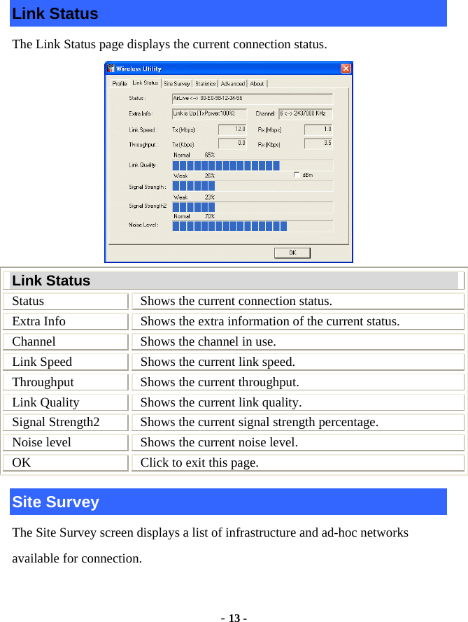  - 13 - Link Status The Link Status page displays the current connection status.  Link Status Status  Shows the current connection status. Extra Info  Shows the extra information of the current status. Channel  Shows the channel in use. Link Speed  Shows the current link speed. Throughput  Shows the current throughput. Link Quality  Shows the current link quality. Signal Strength2  Shows the current signal strength percentage. Noise level  Shows the current noise level. OK  Click to exit this page. Site Survey The Site Survey screen displays a list of infrastructure and ad-hoc networks available for connection. 