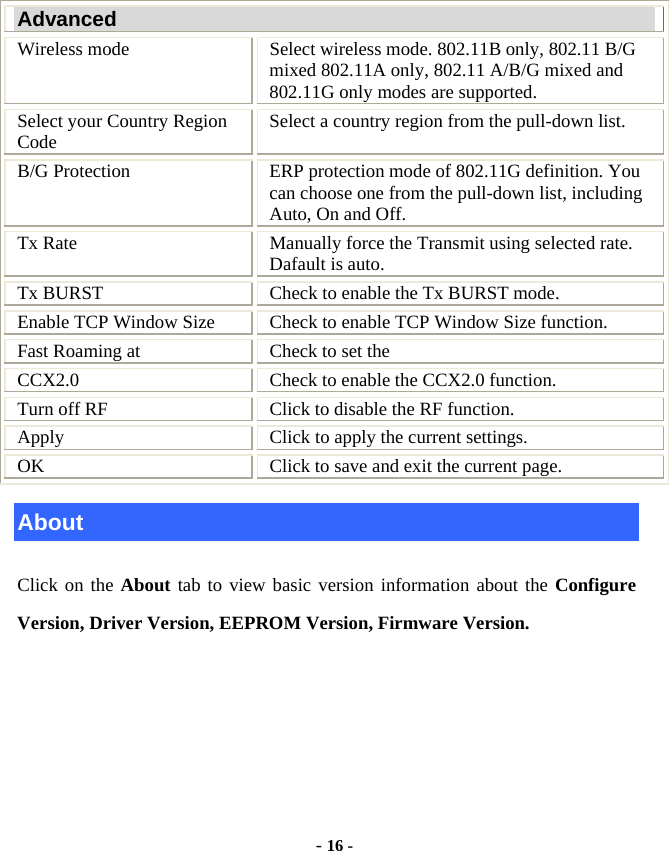  - 16 -  Advanced Wireless mode  Select wireless mode. 802.11B only, 802.11 B/G mixed 802.11A only, 802.11 A/B/G mixed and 802.11G only modes are supported.   Select your Country Region Code  Select a country region from the pull-down list.   B/G Protection  ERP protection mode of 802.11G definition. You can choose one from the pull-down list, including Auto, On and Off. Tx Rate  Manually force the Transmit using selected rate. Dafault is auto. Tx BURST  Check to enable the Tx BURST mode. Enable TCP Window Size  Check to enable TCP Window Size function. Fast Roaming at  Check to set the   CCX2.0  Check to enable the CCX2.0 function. Turn off RF  Click to disable the RF function. Apply  Click to apply the current settings. OK  Click to save and exit the current page. About Click on the About tab to view basic version information about the Configure Version, Driver Version, EEPROM Version, Firmware Version.   