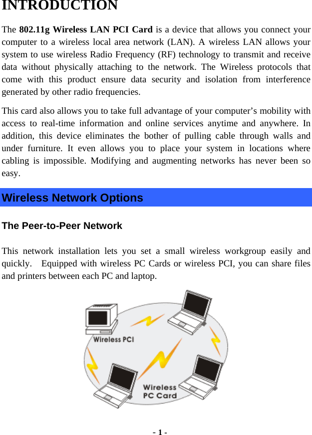  - 1 - INTRODUCTION The 802.11g Wireless LAN PCI Card is a device that allows you connect your computer to a wireless local area network (LAN). A wireless LAN allows your system to use wireless Radio Frequency (RF) technology to transmit and receive data without physically attaching to the network. The Wireless protocols that come with this product ensure data security and isolation from interference generated by other radio frequencies. This card also allows you to take full advantage of your computer’s mobility with access to real-time information and online services anytime and anywhere. In addition, this device eliminates the bother of pulling cable through walls and under furniture. It even allows you to place your system in locations where cabling is impossible. Modifying and augmenting networks has never been so easy. Wireless Network Options The Peer-to-Peer Network This network installation lets you set a small wireless workgroup easily and quickly.  Equipped with wireless PC Cards or wireless PCI, you can share files and printers between each PC and laptop.  
