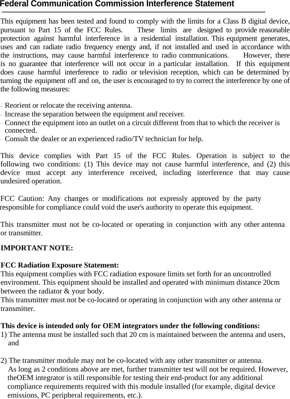 Federal Communication Commission Interference Statement  This equipment has been tested and found to comply with the limits for a Class B digital device, pursuant to Part 15 of the FCC Rules.    These  limits   are   designed  to  provide reasonable protection against harmful interference in a residential installation. This equipment generates, uses and can radiate radio frequency energy and, if not installed and used in accordance with the instructions, may cause harmful interference to radio communications.    However, there is no guarantee that interference will not occur in a particular installation.  If this equipment  does cause harmful interference to radio or television reception, which can be determined by turning the equipment off and on, the user is encouraged to try to correct the interference by one of the following measures:  - Reorient or relocate the receiving antenna. - Increase the separation between the equipment and receiver. - Connect the equipment into an outlet on a circuit different from that to which the receiver is connected. - Consult the dealer or an experienced radio/TV technician for help.  This device complies with Part 15 of the FCC Rules. Operation is subject to the following two conditions: (1) This device may not cause harmful interference, and (2) this device must accept any interference received, including interference that may cause undesired operation.  FCC Caution: Any changes or modifications not expressly approved by the party responsible for compliance could void the user&apos;s authority to operate this equipment.    This transmitter must not be co-located or operating in conjunction with any other antenna or transmitter.  IMPORTANT NOTE:  FCC Radiation Exposure Statement: This equipment complies with FCC radiation exposure limits set forth for an uncontrolled environment. This equipment should be installed and operated with minimum distance 20cm between the radiator &amp; your body. This transmitter must not be co-located or operating in conjunction with any other antenna or transmitter.  This device is intended only for OEM integrators under the following conditions: 1) The antenna must be installed such that 20 cm is maintained between the antenna and users, and  2) The transmitter module may not be co-located with any other transmitter or antenna. As long as 2 conditions above are met, further transmitter test will not be required. However, theOEM integrator is still responsible for testing their end-product for any additional compliance requirements required with this module installed (for example, digital device emissions, PC peripheral requirements, etc.).  