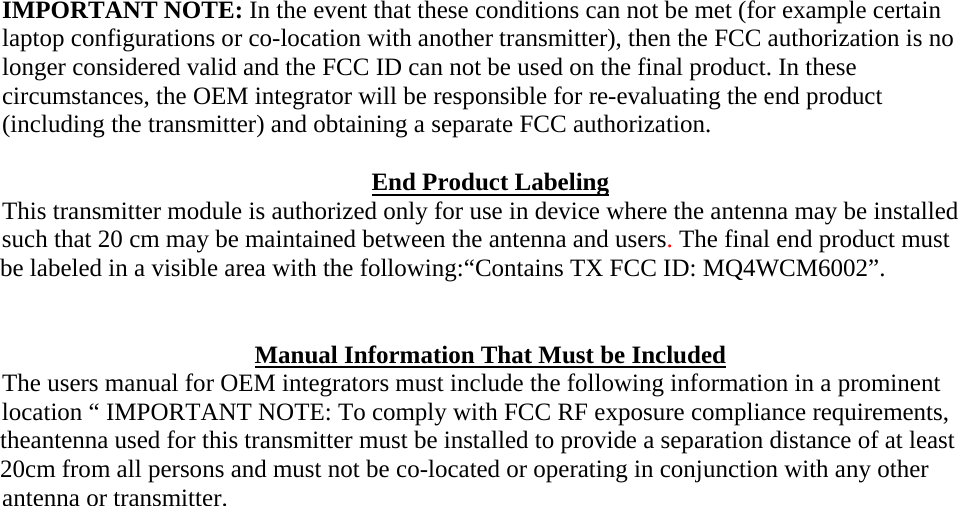 IMPORTANT NOTE: In the event that these conditions can not be met (for example certain laptop configurations or co-location with another transmitter), then the FCC authorization is no longer considered valid and the FCC ID can not be used on the final product. In these circumstances, the OEM integrator will be responsible for re-evaluating the end product (including the transmitter) and obtaining a separate FCC authorization.  End Product Labeling This transmitter module is authorized only for use in device where the antenna may be installed such that 20 cm may be maintained between the antenna and users. The final end product must be labeled in a visible area with the following:“Contains TX FCC ID: MQ4WCM6002”.   Manual Information That Must be Included The users manual for OEM integrators must include the following information in a prominent location “ IMPORTANT NOTE: To comply with FCC RF exposure compliance requirements, theantenna used for this transmitter must be installed to provide a separation distance of at least 20cm from all persons and must not be co-located or operating in conjunction with any other antenna or transmitter.   