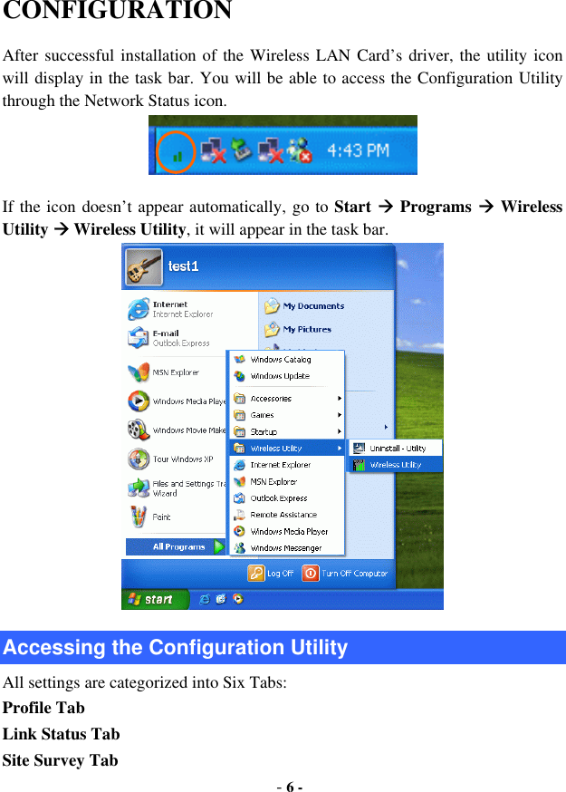  - 6 - CONFIGURATION After successful installation of the Wireless LAN Card’s driver, the utility icon will display in the task bar. You will be able to access the Configuration Utility through the Network Status icon.  If the icon doesn’t appear automatically, go to Start  Programs  Wireless Utility  Wireless Utility, it will appear in the task bar.    Accessing the Configuration Utility All settings are categorized into Six Tabs: Profile Tab Link Status Tab Site Survey Tab 