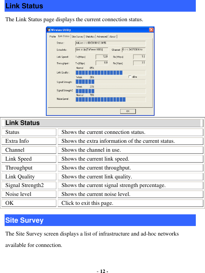  - 12 - Link Status The Link Status page displays the current connection status.  Link Status Status  Shows the current connection status. Extra Info  Shows the extra information of the current status. Channel  Shows the channel in use. Link Speed  Shows the current link speed. Throughput  Shows the current throughput. Link Quality  Shows the current link quality. Signal Strength2  Shows the current signal strength percentage. Noise level  Shows the current noise level. OK  Click to exit this page. Site Survey The Site Survey screen displays a list of infrastructure and ad-hoc networks available for connection. 
