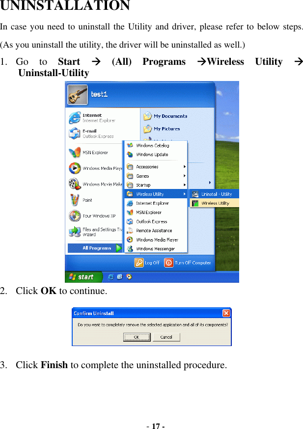  - 17 - UNINSTALLATION In case you need to uninstall the Utility and driver, please refer to below steps. (As you uninstall the utility, the driver will be uninstalled as well.) 1. Go  to  Start   (All) Programs Wireless Utility  Uninstall-Utility  2. Click OK to continue.  3. Click Finish to complete the uninstalled procedure.  