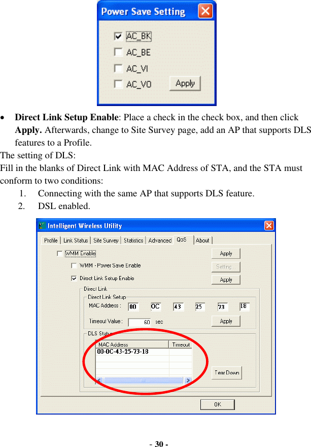  - 30 -  •  Direct Link Setup Enable: Place a check in the check box, and then click Apply. Afterwards, change to Site Survey page, add an AP that supports DLS features to a Profile. The setting of DLS: Fill in the blanks of Direct Link with MAC Address of STA, and the STA must conform to two conditions: 1.  Connecting with the same AP that supports DLS feature. 2. DSL enabled.  