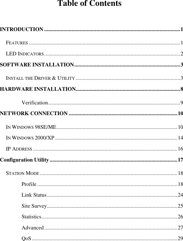   Table of Contents  INTRODUCTION...................................................................................................1 FEATURES ..............................................................................................................1 LED INDICATORS...................................................................................................2 SOFTWARE INSTALLATION.............................................................................3 INSTALL THE DRIVER &amp; UTILITY ............................................................................3 HARDWARE INSTALLATION............................................................................8 Verification................................................................................................9 NETWORK CONNECTION ...............................................................................10 IN WINDOWS 98SE/ME........................................................................................10 IN WINDOWS 2000/XP .........................................................................................14 IP ADDRESS .........................................................................................................16 Configuration Utility.............................................................................................17 STATION MODE ....................................................................................................18 Profile ......................................................................................................18 Link Status...............................................................................................24 Site Survey...............................................................................................25 Statistics...................................................................................................26 Advanced.................................................................................................27 QoS..........................................................................................................29 
