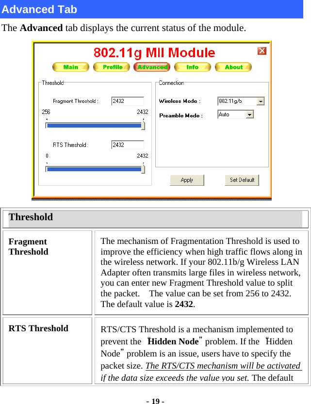  - 19 -  Advanced Tab The Advanced tab displays the current status of the module.  Threshold Fragment Threshold  The mechanism of Fragmentation Threshold is used to improve the efficiency when high traffic flows along in the wireless network. If your 802.11b/g Wireless LAN Adapter often transmits large files in wireless network, you can enter new Fragment Threshold value to split the packet.    The value can be set from 256 to 2432. The default value is 2432. RTS Threshold  RTS/CTS Threshold is a mechanism implemented to prevent the “Hidden Node” problem. If the “Hidden Node” problem is an issue, users have to specify the packet size. The RTS/CTS mechanism will be activated if the data size exceeds the value you set. The default 