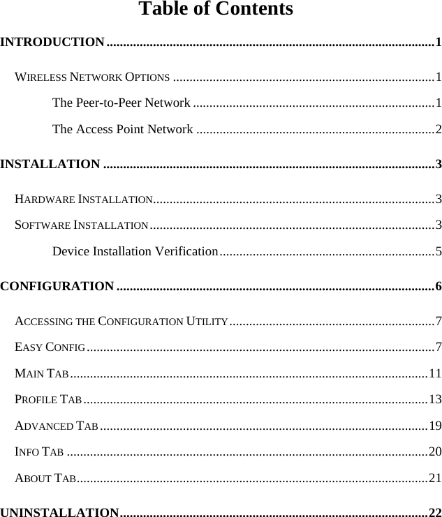   Table of Contents INTRODUCTION...................................................................................................1 WIRELESS NETWORK OPTIONS ...............................................................................1 The Peer-to-Peer Network .........................................................................1 The Access Point Network ........................................................................2 INSTALLATION ....................................................................................................3 HARDWARE INSTALLATION.....................................................................................3 SOFTWARE INSTALLATION......................................................................................3 Device Installation Verification.................................................................5 CONFIGURATION ................................................................................................6 ACCESSING THE CONFIGURATION UTILITY..............................................................7 EASY CONFIG.........................................................................................................7 MAIN TAB............................................................................................................11 PROFILE TAB........................................................................................................13 ADVANCED TAB ...................................................................................................19 INFO TAB .............................................................................................................20 ABOUT TAB..........................................................................................................21 UNINSTALLATION.............................................................................................22 