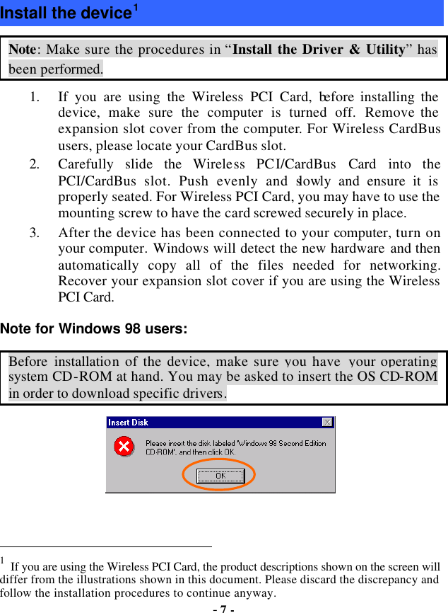  - 7 - Install the device1 Note: Make sure the procedures in “Install the Driver &amp; Utility” has been performed. 1. If you are using the Wireless PCI Card, before installing the device, make sure the computer is turned off. Remove the expansion slot cover from the computer. For Wireless CardBus users, please locate your CardBus slot.   2. Carefully slide the Wireless PCI/CardBus Card into  the PCI/CardBus slot. Push evenly and slowly and ensure it is properly seated. For Wireless PCI Card, you may have to use the mounting screw to have the card screwed securely in place.   3. After the device has been connected to your computer, turn on your computer. Windows will detect the new hardware and then automatically copy all of the files needed for networking. Recover your expansion slot cover if you are using the Wireless PCI Card. Note for Windows 98 users: Before installation of the device, make sure you have  your operating system CD-ROM at hand. You may be asked to insert the OS CD-ROM in order to download specific drivers.                                                                   1 If you are using the Wireless PCI Card, the product descriptions shown on the screen will differ from the illustrations shown in this document. Please discard the discrepancy and follow the installation procedures to continue anyway.   