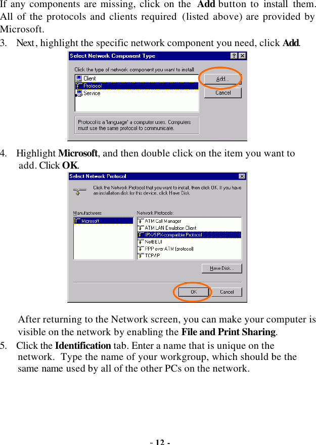  - 12 - If any components are missing, click on the  Add button to install them.  All of  the protocols and clients required  (listed above) are provided by Microsoft. 3. Next , highlight the specific network component you need, click Add.  4. Highlight Microsoft, and then double click on the item you want to add. Click OK.  After returning to the Network screen, you can make your computer is visible on the network by enabling the File and Print Sharing. 5. Click the Identification tab. Enter a name that is unique on the network.  Type the name of your workgroup, which should be the same name used by all of the other PCs on the network. 