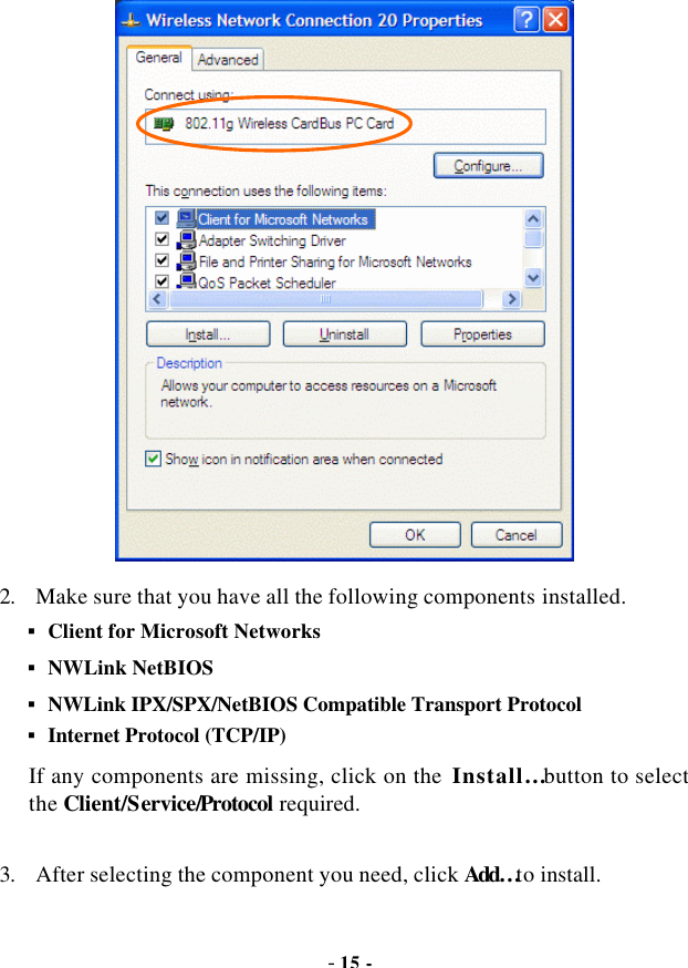  - 15 -  2. Make sure that you have all the following components installed. § Client for Microsoft Networks § NWLink NetBIOS § NWLink IPX/SPX/NetBIOS Compatible Transport Protocol § Internet Protocol (TCP/IP) If any components are missing, click on the  Install… button to select the Client/Service/Protocol required.    3. After selecting the component you need, click Add… to install. 