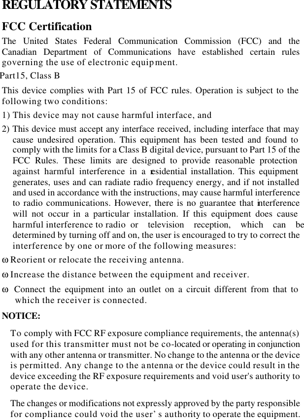  REGULATORY STATEMENTS FCC Certification The United States Federal Communication Commission (FCC) and the Canadian Department of Communications have established certain rules governing the use of electronic equipment. Part15, Class B This device complies with Part 15 of FCC rules. Operation is subject to the following two conditions: 1) This device may not cause harmful interface, and 2) This device must accept any interface received, including interface that may cause undesired operation. This equipment has been tested and found to comply with the limits for a Class B digital device, pursuant to Part 15 of the FCC Rules. These limits are designed to provide reasonable protection against harmful interference in a residential installation. This equipment generates, uses and can radiate radio frequency energy, and if not installed and used in accordance with the instructions, may cause harmful interference to radio communications. However, there is no guarantee that interference will not occur in a particular installation. If this equipment does cause harmful interference to radio  or television reception, which can be determined by turning off and on, the user is encouraged to try to correct the interference by one or more of the following measures: ω Reorient or relocate the receiving antenna. ω Increase the distance between the equipment and receiver. ω Connect the equipment into an outlet on a circuit different from that to which the receiver is connected. NOTICE: To comply with FCC RF exposure compliance requirements, the antenna(s) used for this transmitter must not be co-located or operating in conjunction with any other antenna or transmitter. No change to the antenna or the device is permitted. Any change to the antenna or the device could result in the device exceeding the RF exposure requirements and void user&apos;s authority to operate the device. The changes or modifications not expressly approved by the party responsible for compliance could void the user’s authority to operate the equipment. 