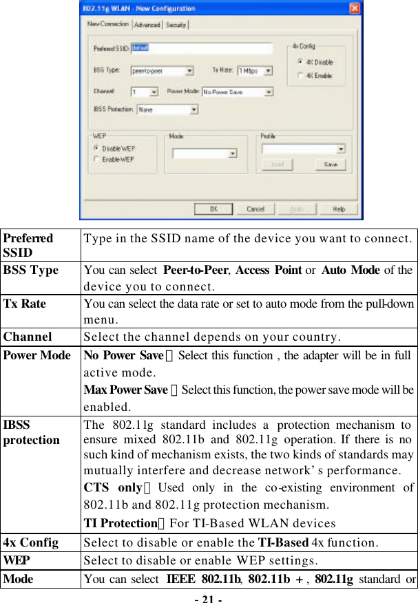  - 21 -  Preferred SSID Type in the SSID name of the device you want to connect. BSS Type You can select  Peer-to-Peer,  Access Point or Auto Mode of the device you to connect. Tx Rate You can select the data rate or set to auto mode from the pull-down menu. Channel Select the channel depends on your country. Power Mode No Power Save ：Select this function , the adapter will be in full active mode. Max Power Save：Select this function, the power save mode will be enabled.   IBSS protection The  802.11g standard includes a  protection mechanism to ensure mixed 802.11b and 802.11g operation. If there is no such kind of mechanism exists, the two kinds of standards may mutually interfere and decrease network’s performance.   CTS only：Used only in the co-existing environment of 802.11b and 802.11g protection mechanism. TI Protection：For TI-Based WLAN devices 4x Config Select to disable or enable the TI-Based 4x function. WEP Select to disable or enable WEP settings. Mode You can select  IEEE 802.11b, 802.11b + , 802.11g standard or Mixed Mode (If you choose this option the device will automatically 