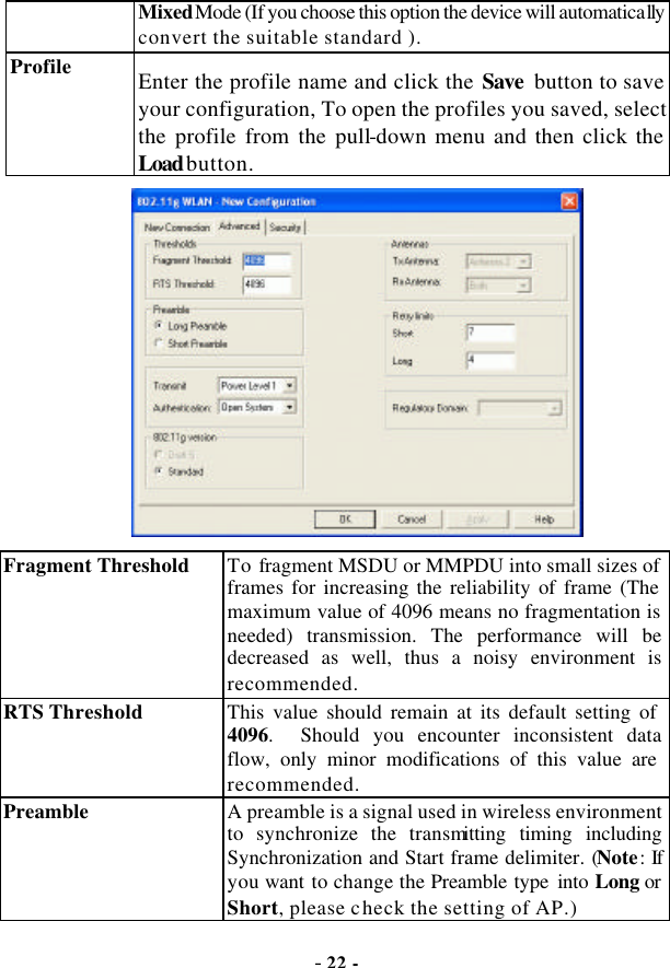  - 22 - Mixed Mode (If you choose this option the device will automatically convert the suitable standard ). Profile Enter the profile name and click the Save button to save your configuration, To open the profiles you saved, select the profile from the pull-down menu and then click the Load button.  Fragment Threshold To fragment MSDU or MMPDU into small sizes of frames for increasing the reliability of frame (The maximum value of 4096 means no fragmentation is needed) transmission. The performance will be decreased as well, thus a noisy environment is recommended.   RTS Threshold This value should remain at its default setting of 4096.  Should you encounter inconsistent data flow, only minor modifications of this value are recommended. Preamble   A preamble is a signal used in wireless environment to synchronize the transmitting timing including Synchronization and Start frame delimiter. (Note: If you want to change the Preamble type into Long or Short, please check the setting of AP.) 