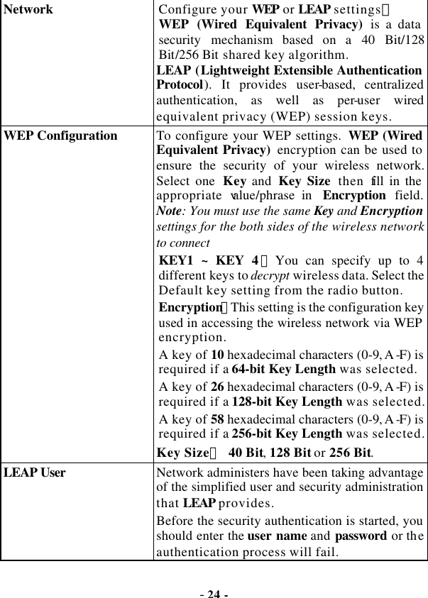  - 24 -  Network   Configure your WEP or LEAP settings： WEP (Wired Equivalent Privacy) is a data security mechanism based on a 40 Bit/128 Bit/256 Bit shared key algorithm. LEAP (Lightweight Extensible Authentication Protocol). It provides user-based, centralized authentication, as well as per-user wired equivalent privacy (WEP) session keys. WEP Configuration  To configure your WEP settings.  WEP (Wired Equivalent Privacy)  encryption can be used to ensure the security of your wireless network. Select one  Key and  Key Size then fill in the appropriate value/phrase in  Encryption field. Note: You must use the same Key and Encryption settings for the both sides of the wireless network to connect KEY1 ~ KEY 4：You can specify up to 4 different keys to decrypt wireless data. Select the Default key setting from the radio button. Encryption：This setting is the configuration key used in accessing the wireless network via WEP encryption. A key of 10 hexadecimal characters (0-9, A -F) is required if a 64-bit Key Length was selected.  A key of 26 hexadecimal characters (0-9, A -F) is required if a 128-bit Key Length was selected. A key of 58 hexadecimal characters (0-9, A -F) is required if a 256-bit Key Length was selected. Key Size： 40 Bit, 128 Bit or 256 Bit. LEAP User   Network administers have been taking advantage of the simplified user and security administration that LEAP provides. Before the security authentication is started, you should enter the user name and password  or the authentication process will fail. 