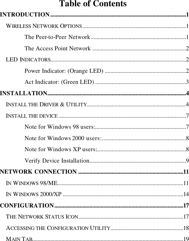   Table of Contents INTRODUCTION.................................................................................................1 WIRELESS NETWORK OPTIONS..........................................................................1 The Peer-to-Peer Network....................................................................1 The Access Point Network ...................................................................2 LED INDICATORS.................................................................................................2 Power Indicator: (Orange LED) ..........................................................2 Act Indicator: (Green LED) .................................................................3 INSTALLATION...................................................................................................4 INSTALL THE DRIVER &amp; UTILITY.......................................................................4 INSTALL THE DEVICE ...........................................................................................7 Note for Windows 98 users:.................................................................7 Note for Windows 2000 users:............................................................8 Note for Windows XP users:................................................................8 Verify Device Installation.....................................................................9 NETWORK CONNECTION ...........................................................................11 IN WINDOWS 98/ME..........................................................................................11 IN WINDOWS 2000/XP ......................................................................................14 CONFIGURATION............................................................................................17 THE NETWORK STATUS ICON...........................................................................17 ACCESSING THE CONFIGURATION UTILITY....................................................18 MAIN TAB............................................................................................................19 