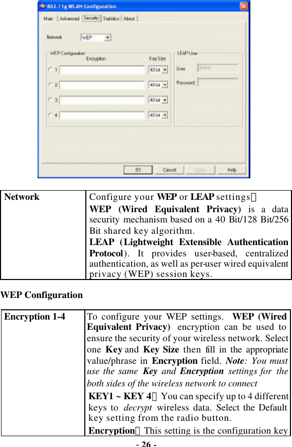  - 26 -  Network Configure your WEP or LEAP settings： WEP (Wired Equivalent Privacy) is a data security mechanism based on a 40 Bit/128 Bit/256 Bit shared key algorithm. LEAP  (Lightweight Extensible Authentication Protocol). It provides user-based, centralized authentication, as well as per-user wired equivalent privacy (WEP) session keys. WEP Configuration Encryption 1-4  To configure your WEP settings. WEP (Wired Equivalent Privacy) encryption can be used to ensure the security of your wireless network. Select one Key and Key Size then fill in the appropriate value/phrase in Encryption field. Note: You must use the same  Key  and  Encryption settings for the both sides of the wireless network to connect KEY1 ~ KEY 4：You can specify up to 4 different keys to  decrypt  wireless data. Select the Default key setting from the radio button. Encryption：This setting is the configuration key 